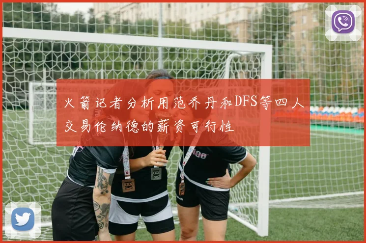 火箭记者分析用范乔丹和DFS等四人交易伦纳德的薪资可行性