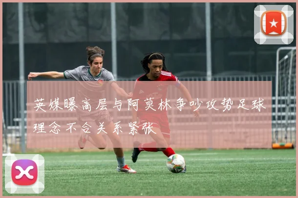 英媒曝高层与阿莫林争吵攻势足球理念不合关系紧张