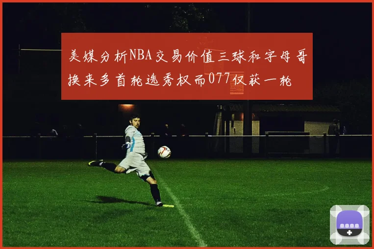 美媒分析NBA交易价值三球和字母哥换来多首轮选秀权而077仅获一轮