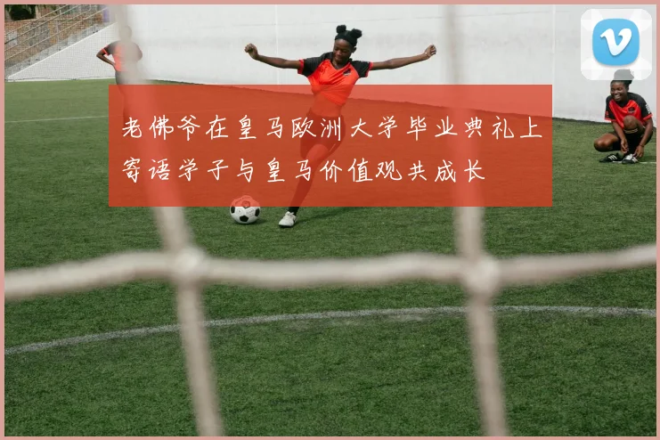 老佛爷在皇马欧洲大学毕业典礼上寄语学子与皇马价值观共成长