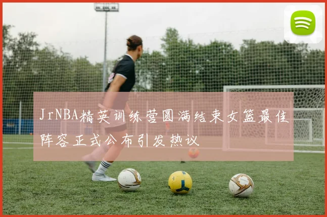 JrNBA精英训练营圆满结束女篮最佳阵容正式公布引发热议