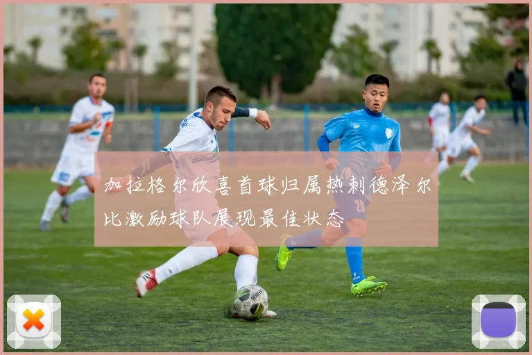 加拉格尔欣喜首球归属热刺德泽尔比激励球队展现最佳状态