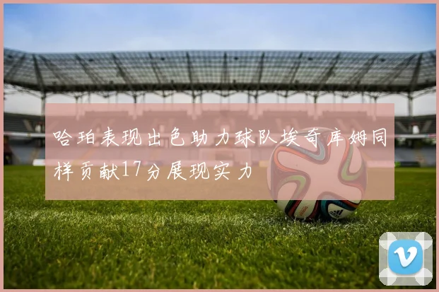 哈珀表现出色助力球队埃奇库姆同样贡献17分展现实力