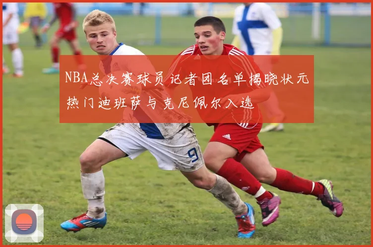 NBA总决赛球员记者团名单揭晓状元热门迪班萨与克尼佩尔入选
