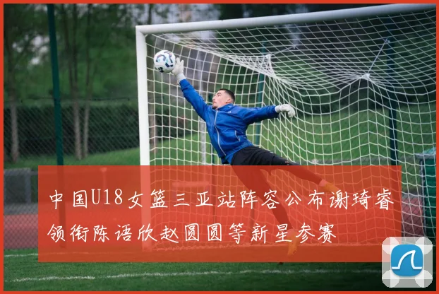 中国U18女篮三亚站阵容公布谢琦睿领衔陈语欣赵圆圆等新星参赛