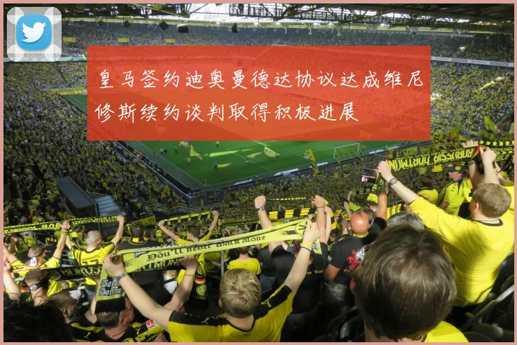 皇马签约迪奥曼德达协议达成维尼修斯续约谈判取得积极进展