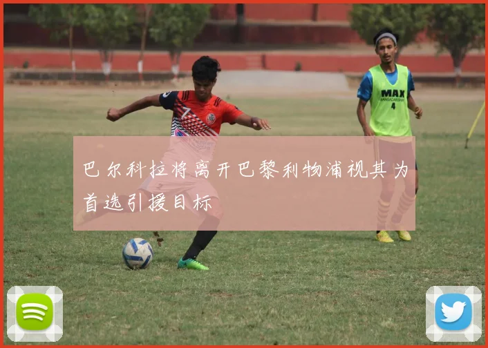 巴尔科拉将离开巴黎利物浦视其为首选引援目标
