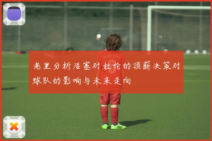 老里分析活塞对杜伦的顶薪决策对球队的影响与未来走向