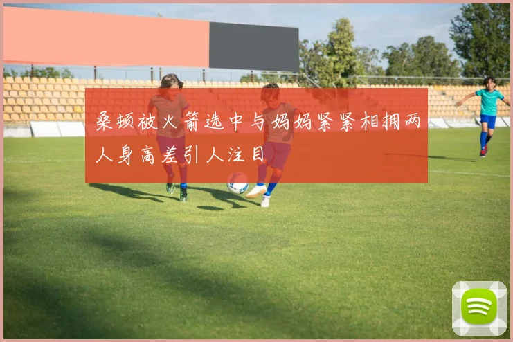 桑顿被火箭选中与妈妈紧紧相拥两人身高差引人注目