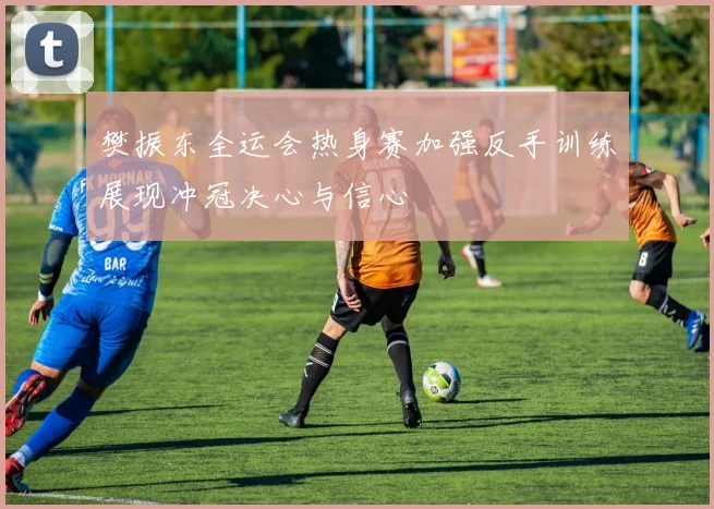 樊振东全运会热身赛加强反手训练展现冲冠决心与信心