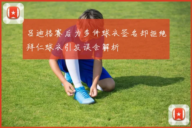 吕迪格赛后为多件球衣签名却拒绝拜仁球衣引发误会解析