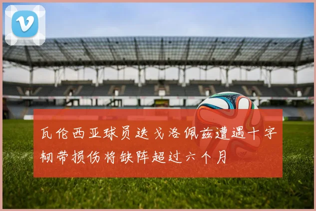 瓦伦西亚球员迭戈洛佩兹遭遇十字韧带损伤将缺阵超过六个月