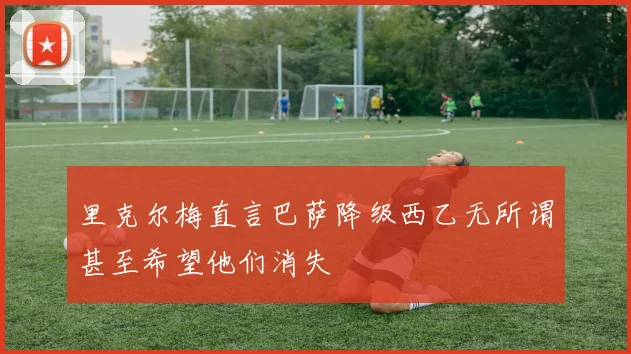 里克尔梅直言巴萨降级西乙无所谓甚至希望他们消失