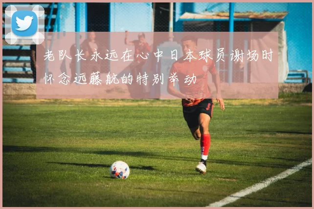 老队长永远在心中日本球员谢场时怀念远藤航的特别举动