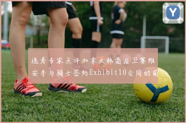 选秀专家点评加拿大韩裔后卫赛维安李与骑士签约Exhibit10合同的前景分析