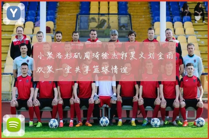 小聚洛杉矶周琦徐杰郭昊文刘金雨欢聚一堂共享篮球情谊