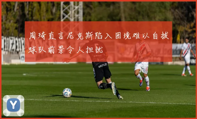周琦直言尼克斯陷入困境难以自拔球队前景令人担忧