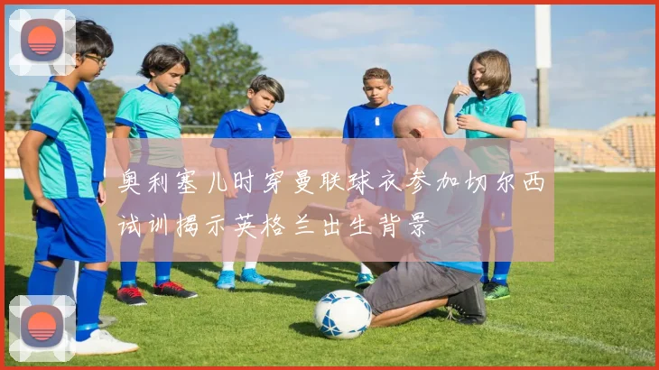 奥利塞儿时穿曼联球衣参加切尔西试训揭示英格兰出生背景