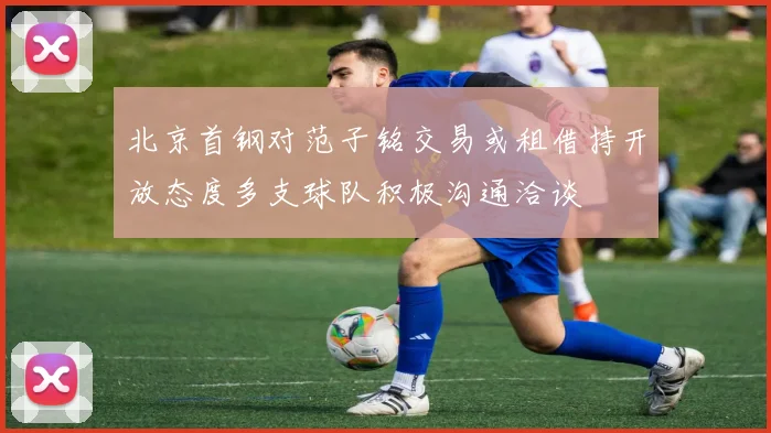 北京首钢对范子铭交易或租借持开放态度多支球队积极沟通洽谈