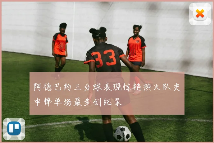 阿德巴约三分球表现惊艳热火队史中锋单场最多创纪录