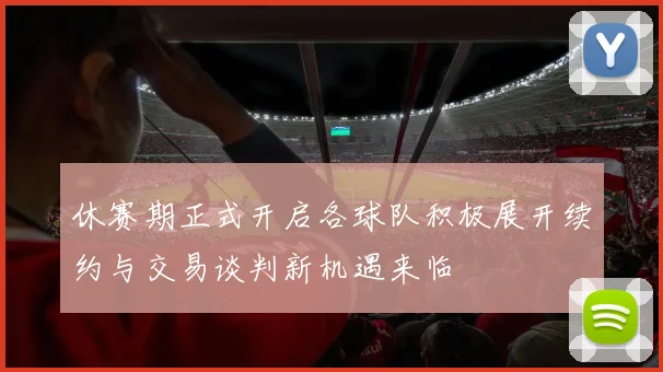 休赛期正式开启各球队积极展开续约与交易谈判新机遇来临
