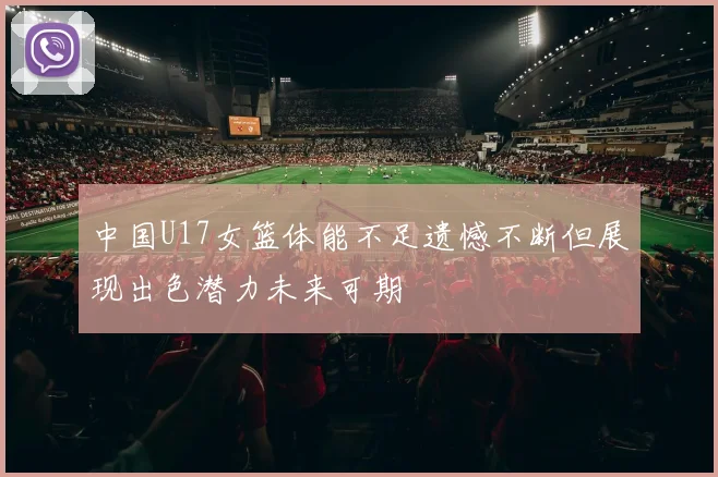 中国U17女篮体能不足遗憾不断但展现出色潜力未来可期