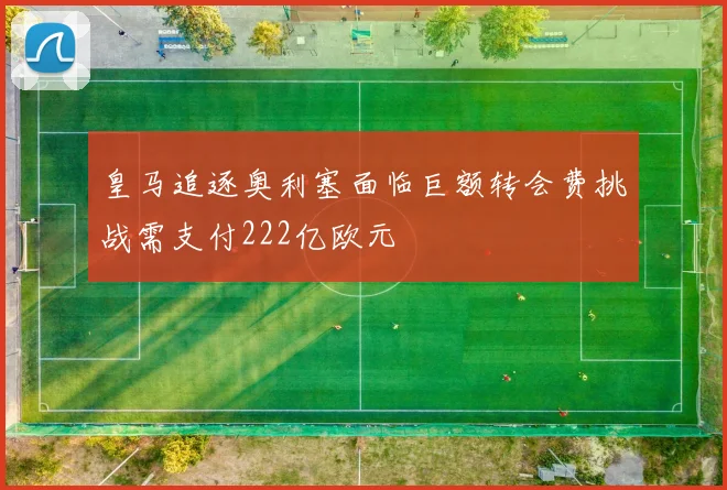 皇马追逐奥利塞面临巨额转会费挑战需支付222亿欧元