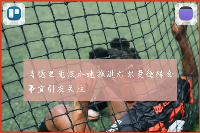马德里竞技加速推进尤尔曼德转会事宜引发关注