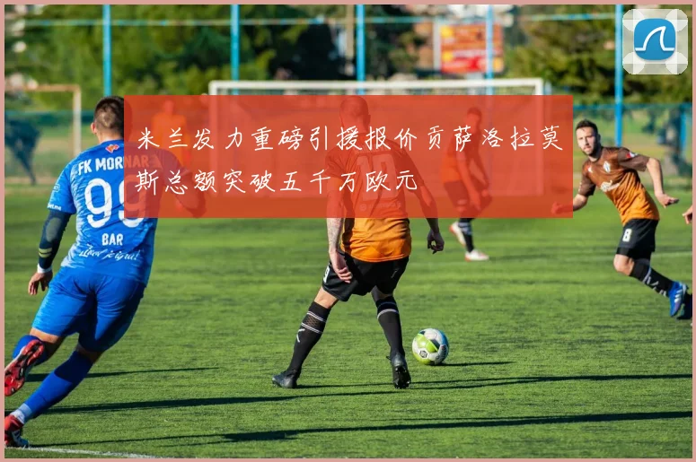 米兰发力重磅引援报价贡萨洛拉莫斯总额突破五千万欧元