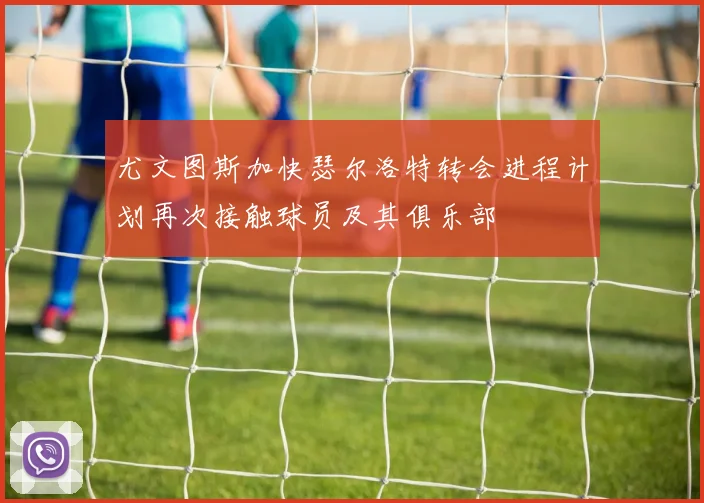 尤文图斯加快瑟尔洛特转会进程计划再次接触球员及其俱乐部