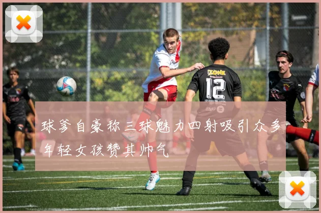 球爹自豪称三球魅力四射吸引众多年轻女孩赞其帅气
